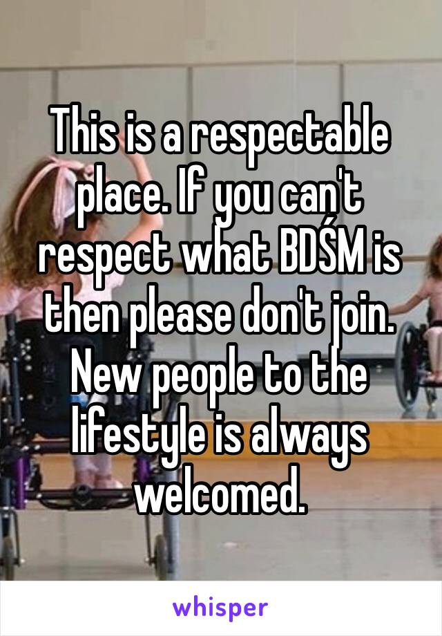 This is a respectable place. If you can't respect what BDŚM is then please don't join. New people to the lifestyle is always welcomed. 