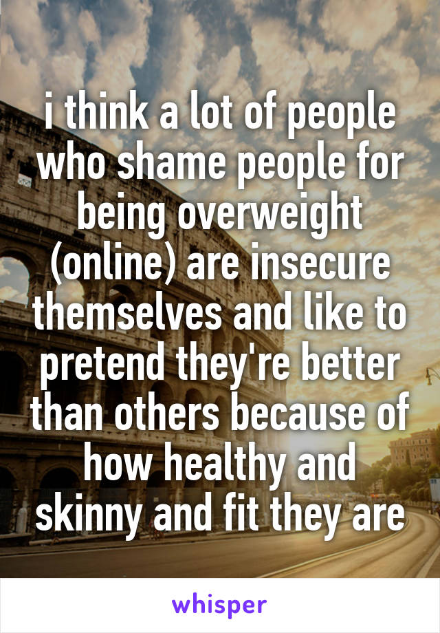 i think a lot of people who shame people for being overweight (online) are insecure themselves and like to pretend they're better than others because of how healthy and skinny and fit they are