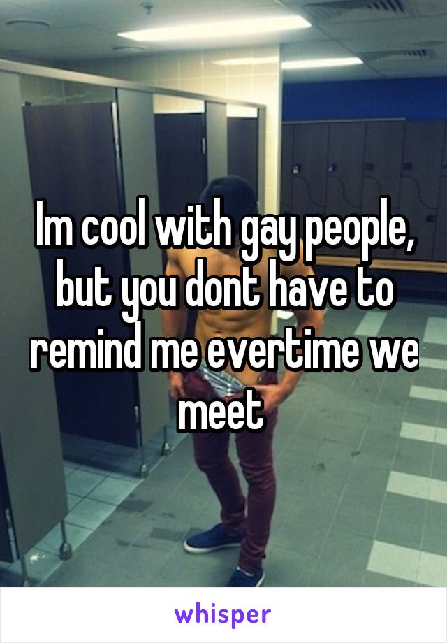 Im cool with gay people, but you dont have to remind me evertime we meet 