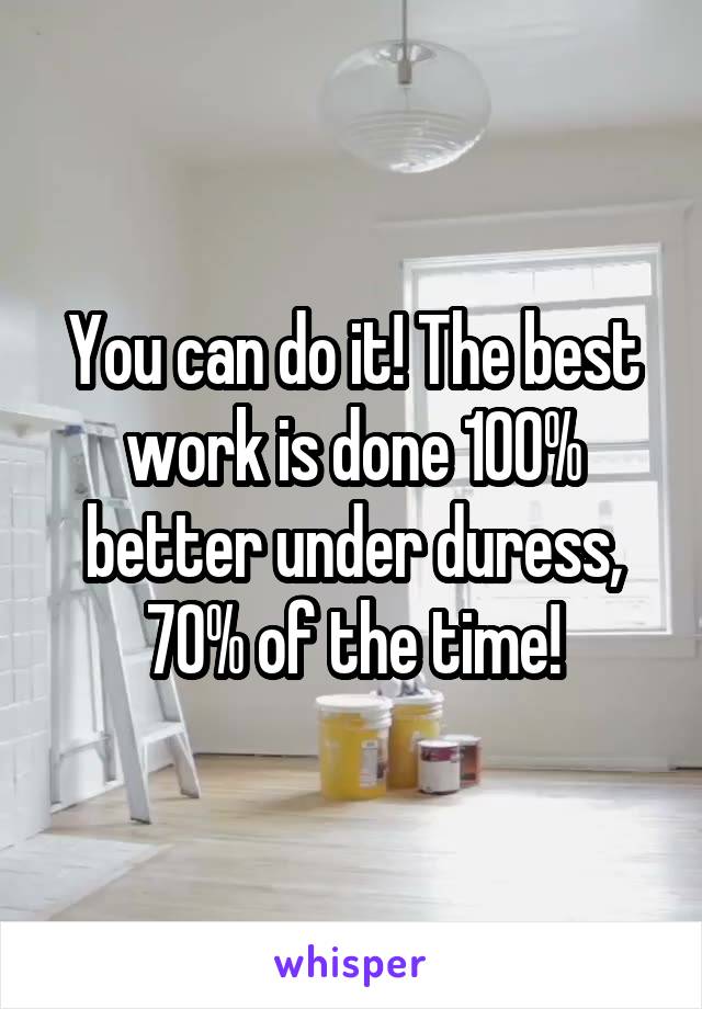 You can do it! The best work is done 100% better under duress, 70% of the time!