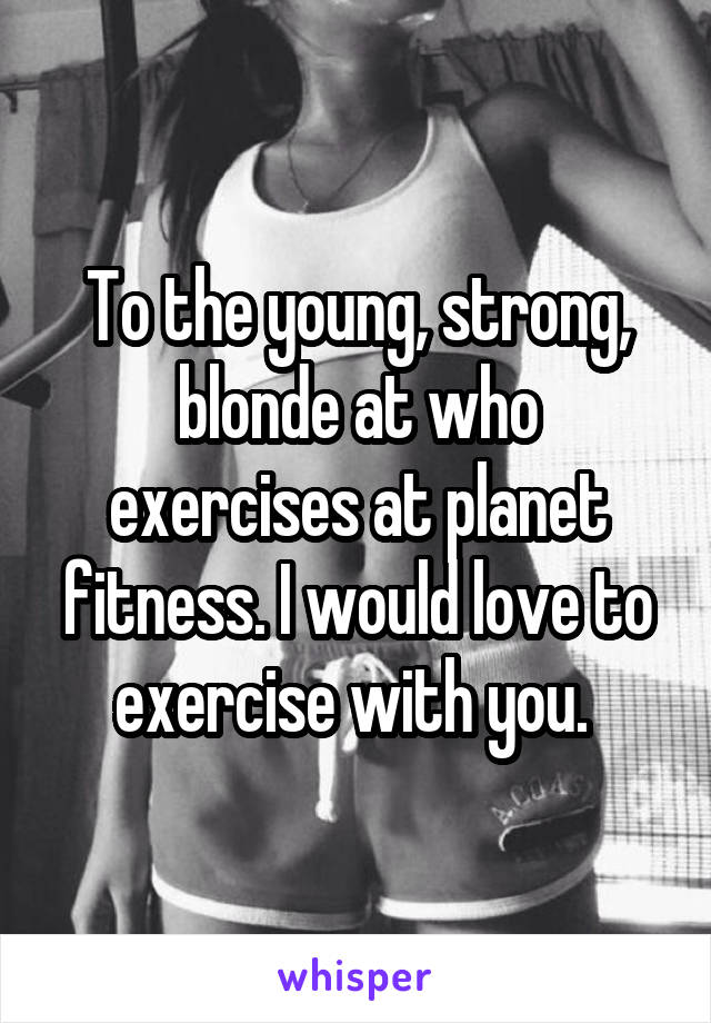 To the young, strong, blonde at who exercises at planet fitness. I would love to exercise with you. 