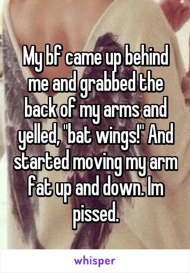 My bf came up behind me and grabbed the back of my arms and yelled, "bat wings!" And started moving my arm fat up and down. Im pissed.