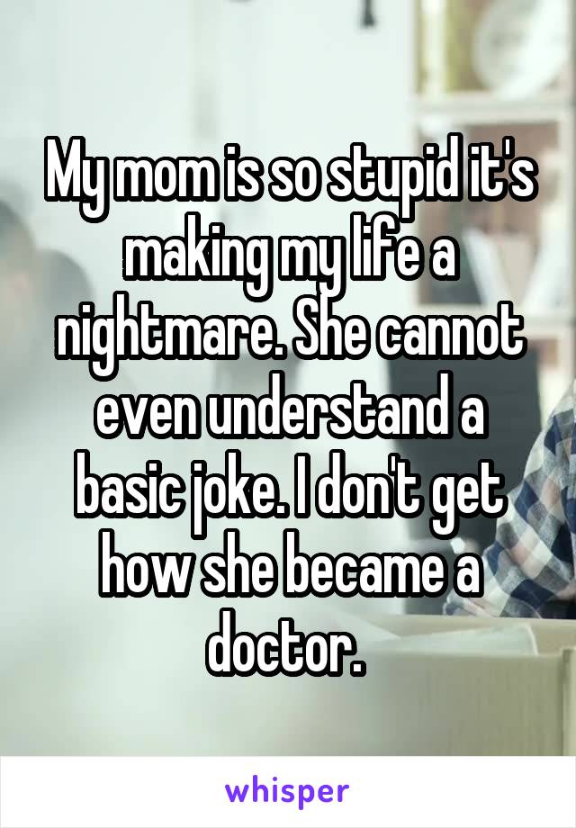 My mom is so stupid it's making my life a nightmare. She cannot even understand a basic joke. I don't get how she became a doctor. 