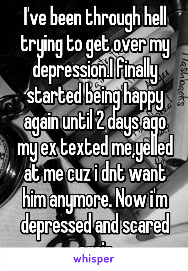 I've been through hell trying to get over my depression.I finally started being happy again until 2 days ago my ex texted me,yelled at me cuz i dnt want him anymore. Now i'm depressed and scared again