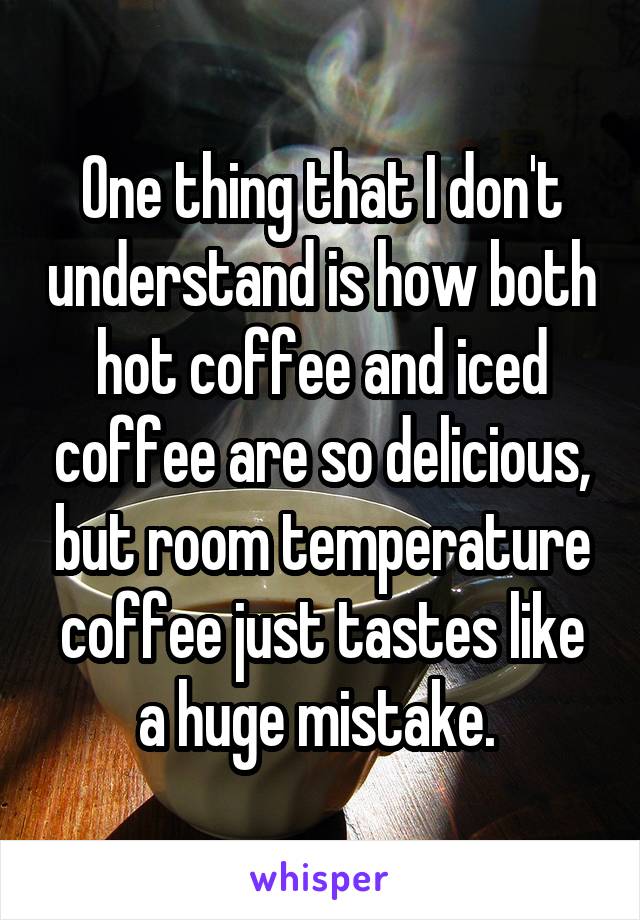 One thing that I don't understand is how both hot coffee and iced coffee are so delicious, but room temperature coffee just tastes like a huge mistake. 
