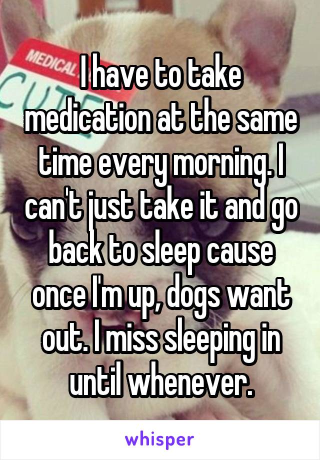 I have to take medication at the same time every morning. I can't just take it and go back to sleep cause once I'm up, dogs want out. I miss sleeping in until whenever.