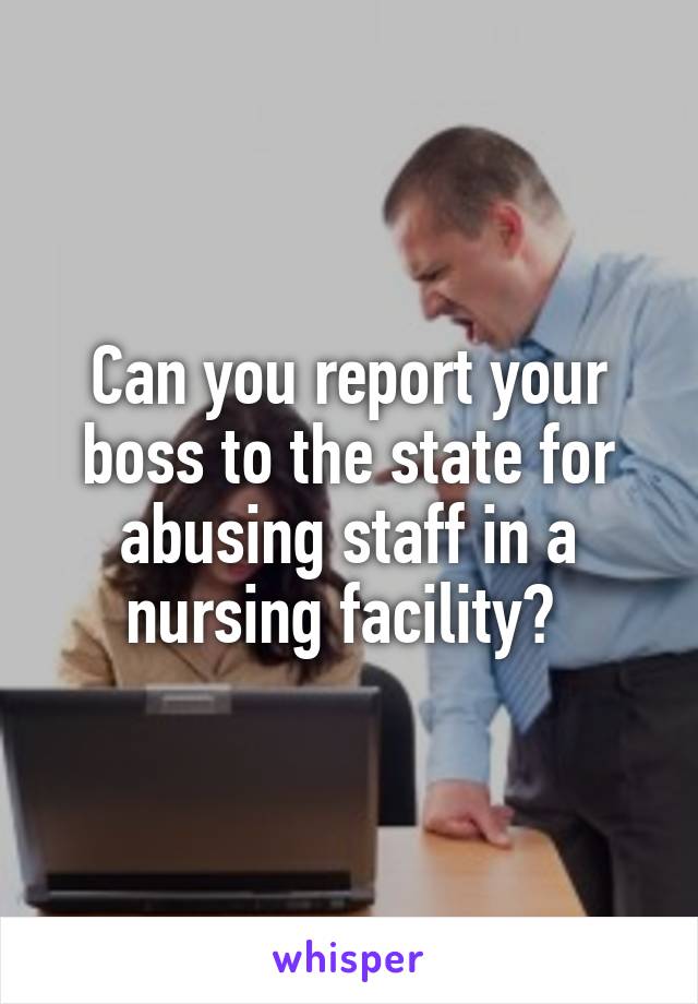 Can you report your boss to the state for abusing staff in a nursing facility? 