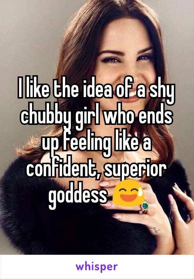 I like the idea of a shy chubby girl who ends up feeling like a confident, superior goddess 😅