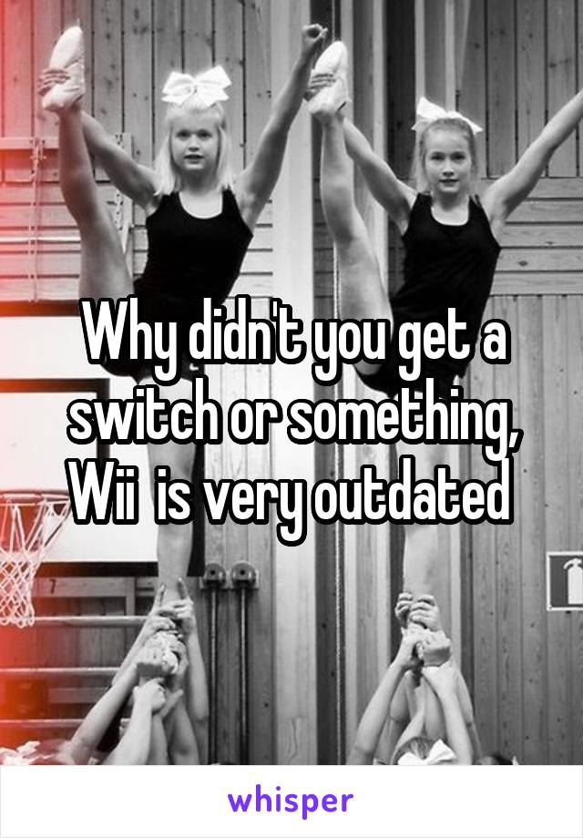 Why didn't you get a switch or something, Wii  is very outdated 