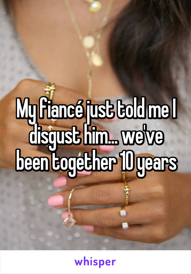 My fiancé just told me I disgust him... we've been together 10 years