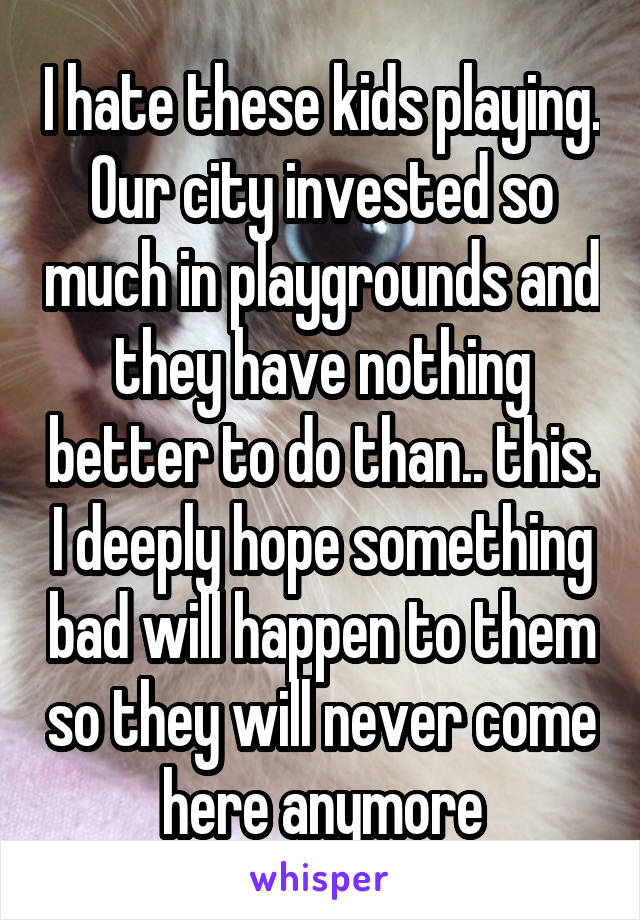 I hate these kids playing. Our city invested so much in playgrounds and they have nothing better to do than.. this. I deeply hope something bad will happen to them so they will never come here anymore