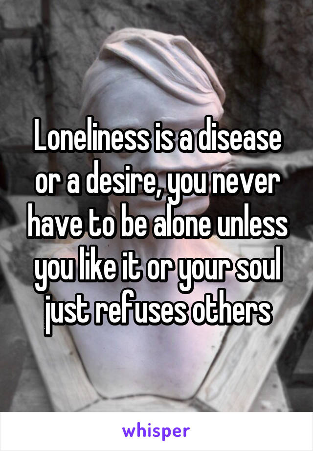 Loneliness is a disease or a desire, you never have to be alone unless you like it or your soul just refuses others