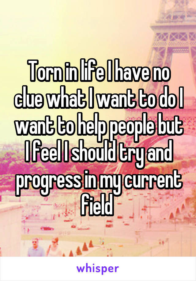 Torn in life I have no clue what I want to do I want to help people but I feel I should try and progress in my current field 