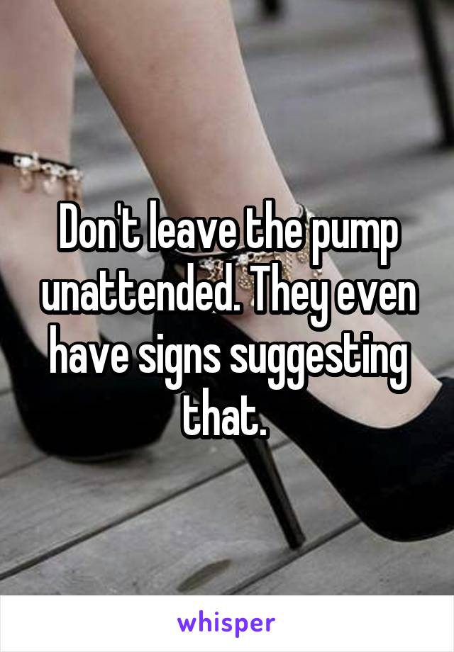 Don't leave the pump unattended. They even have signs suggesting that. 