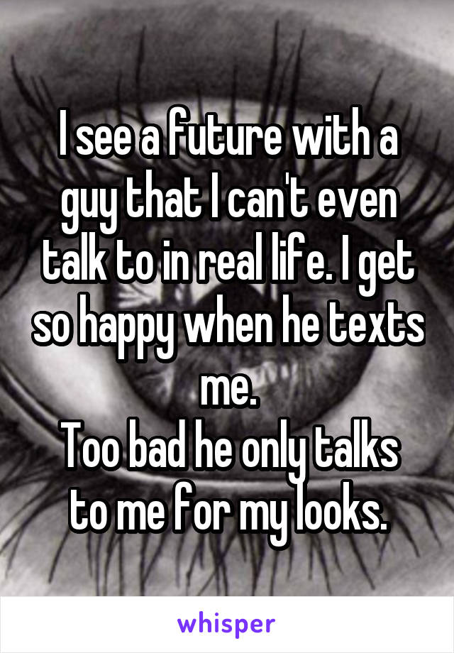 I see a future with a guy that I can't even talk to in real life. I get so happy when he texts me.
Too bad he only talks to me for my looks.