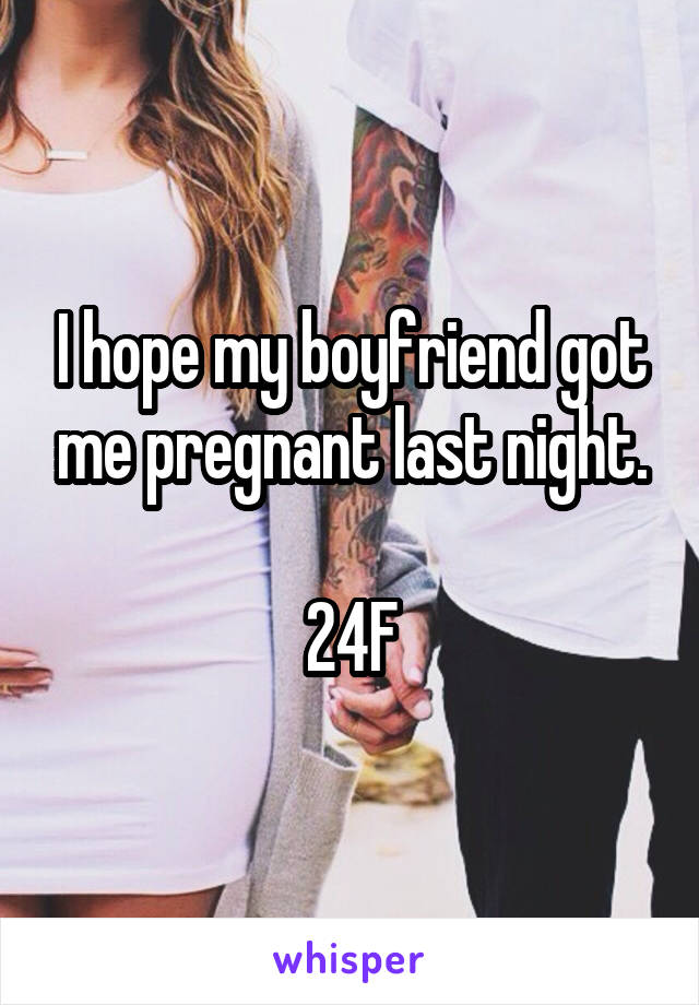 I hope my boyfriend got me pregnant last night.

24F