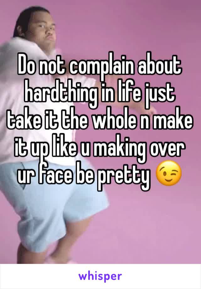 Do not complain about hardthing in life just take it the whole n make it up like u making over ur face be pretty 😉