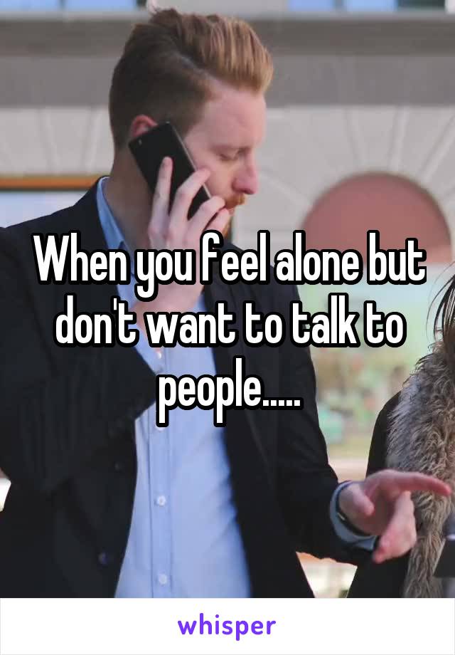When you feel alone but don't want to talk to people.....