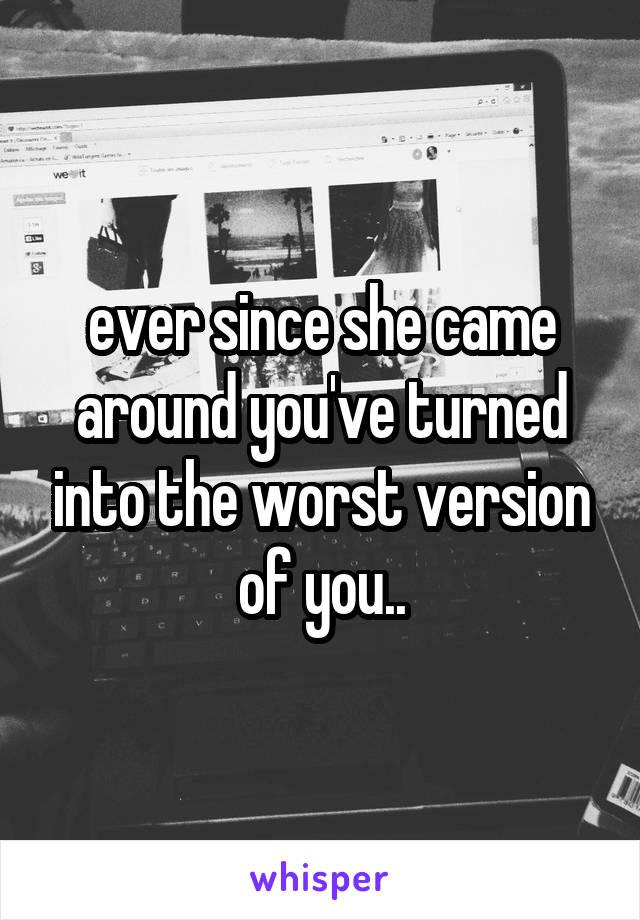ever since she came around you've turned into the worst version of you..