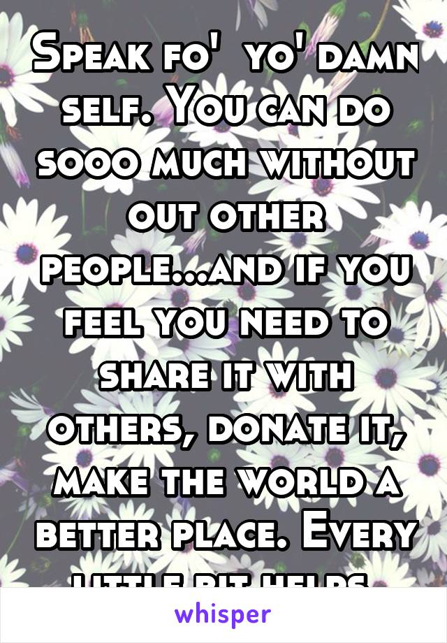 Speak fo'  yo' damn self. You can do sooo much without out other people...and if you feel you need to share it with others, donate it, make the world a better place. Every little bit helps.