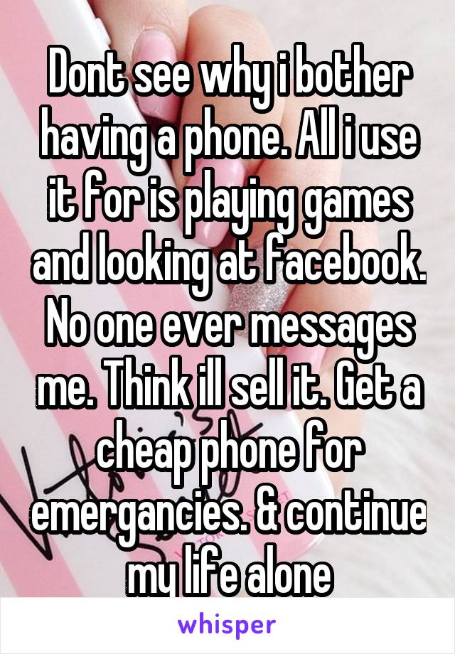 Dont see why i bother having a phone. All i use it for is playing games and looking at facebook. No one ever messages me. Think ill sell it. Get a cheap phone for emergancies. & continue my life alone
