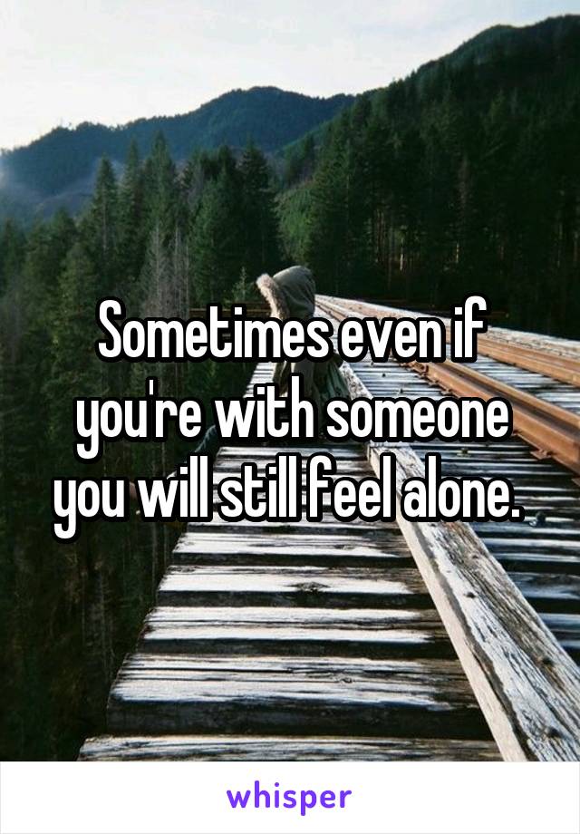 Sometimes even if you're with someone you will still feel alone. 