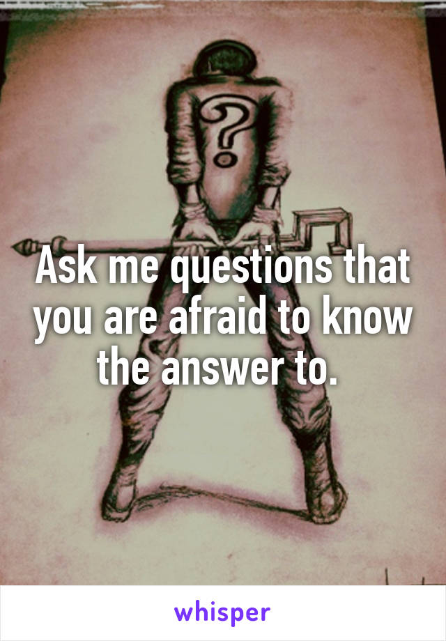 Ask me questions that you are afraid to know the answer to. 