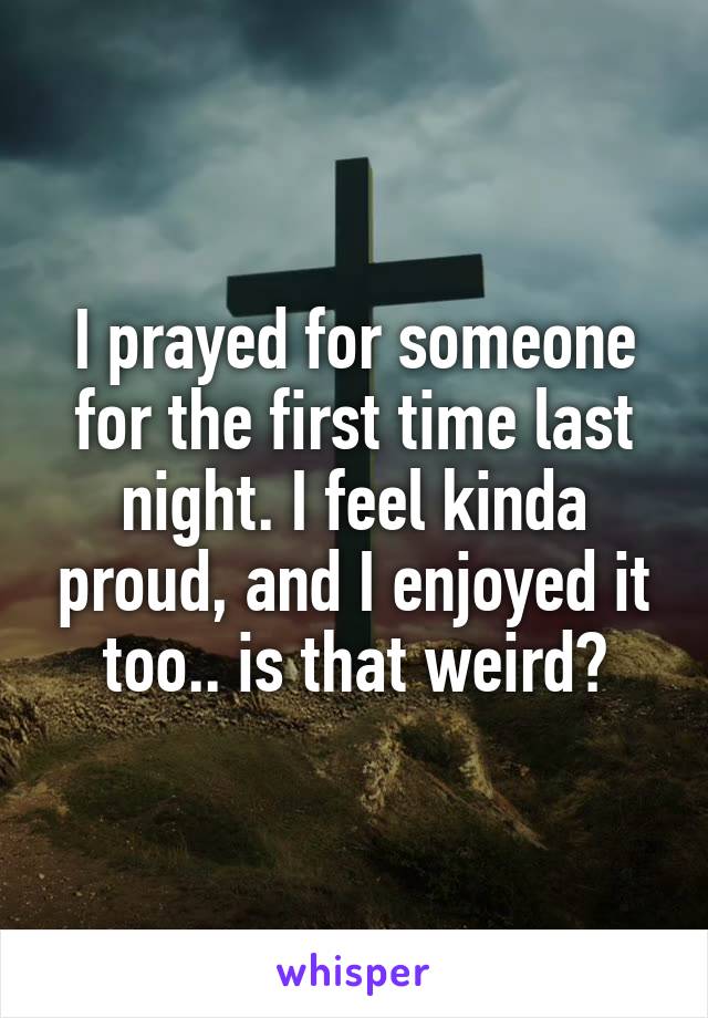 I prayed for someone for the first time last night. I feel kinda proud, and I enjoyed it too.. is that weird?