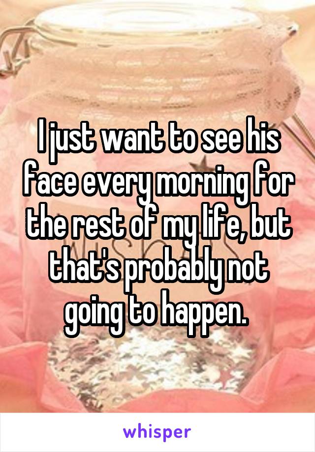 I just want to see his face every morning for the rest of my life, but that's probably not going to happen. 