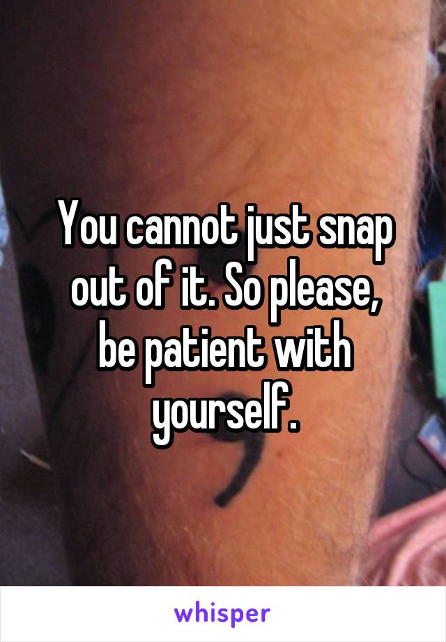 You cannot just snap out of it. So please,
be patient with yourself.