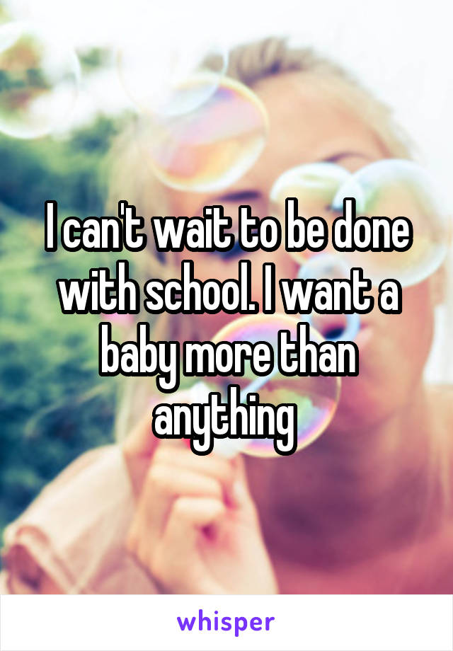 I can't wait to be done with school. I want a baby more than anything 