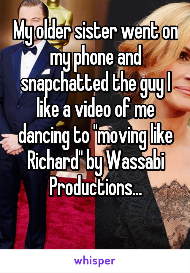 My older sister went on my phone and snapchatted the guy I like a video of me dancing to "moving like Richard" by Wassabi Productions...

