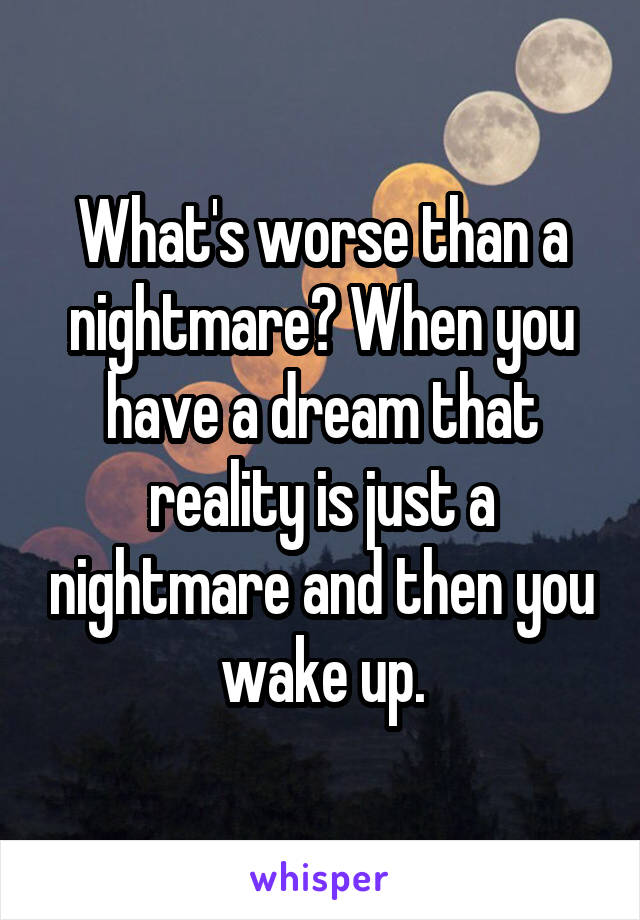What's worse than a nightmare? When you have a dream that reality is just a nightmare and then you wake up.