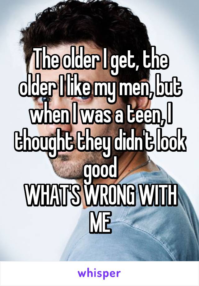 The older I get, the older I like my men, but when I was a teen, I thought they didn't look good
WHAT'S WRONG WITH ME