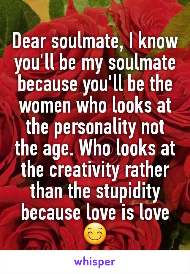 Dear soulmate, I know you'll be my soulmate because you'll be the women who looks at the personality not the age. Who looks at the creativity rather than the stupidity because love is love😊
