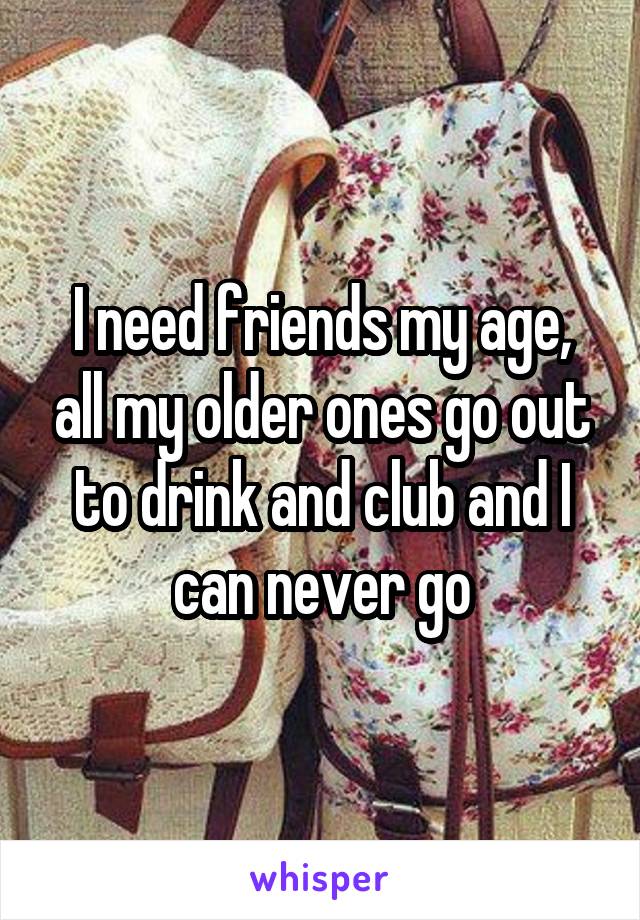 I need friends my age, all my older ones go out to drink and club and I can never go
