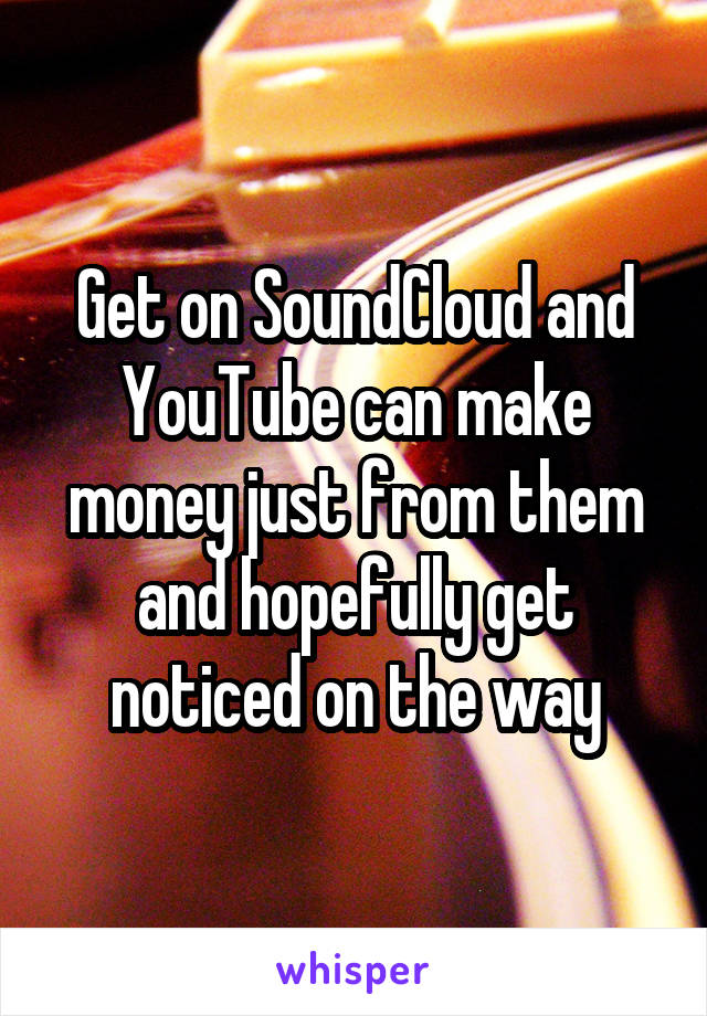 Get on SoundCloud and YouTube can make money just from them and hopefully get noticed on the way
