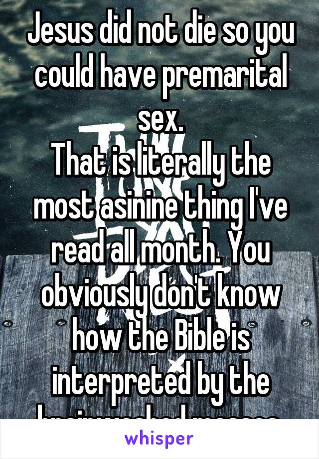 Jesus did not die so you could have premarital sex.
That is literally the most asinine thing I've read all month. You obviously don't know how the Bible is interpreted by the brainwashed masses.