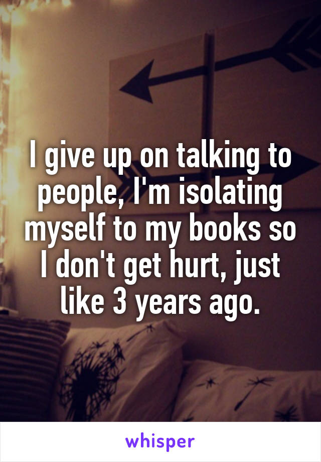 I give up on talking to people, I'm isolating myself to my books so I don't get hurt, just like 3 years ago.
