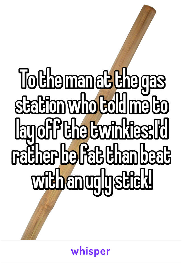 To the man at the gas station who told me to lay off the twinkies: I'd rather be fat than beat with an ugly stick!