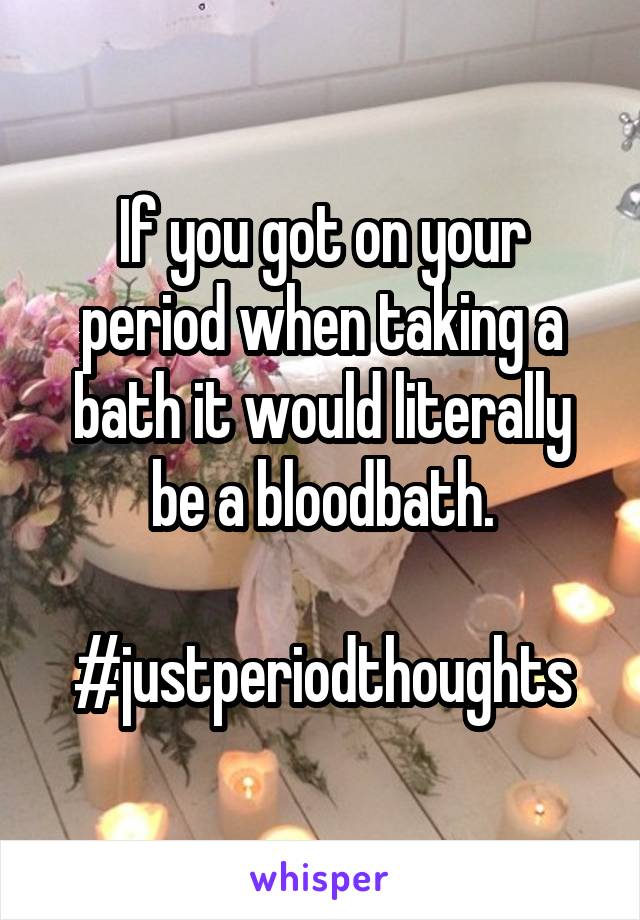 If you got on your period when taking a bath it would literally be a bloodbath.

#justperiodthoughts