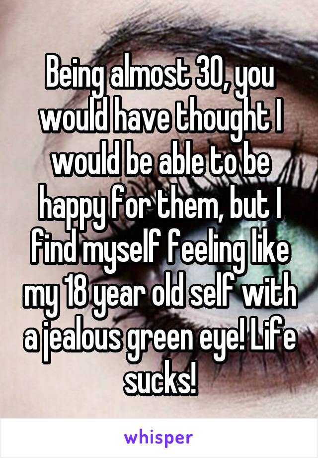 Being almost 30, you would have thought I would be able to be happy for them, but I find myself feeling like my 18 year old self with a jealous green eye! Life sucks!