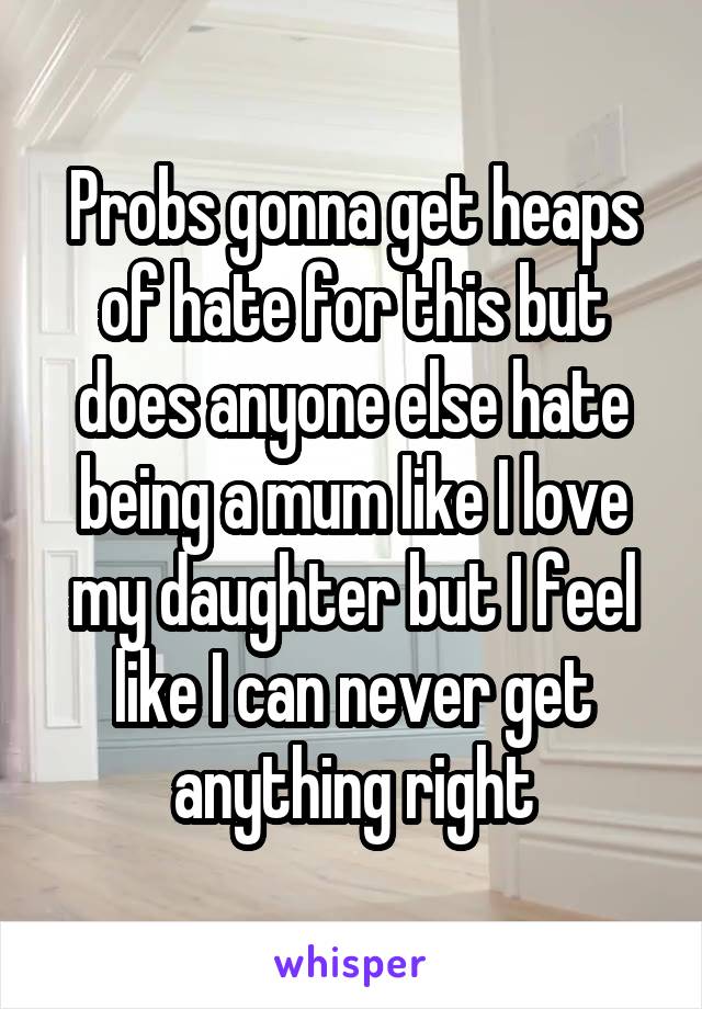 Probs gonna get heaps of hate for this but does anyone else hate being a mum like I love my daughter but I feel like I can never get anything right