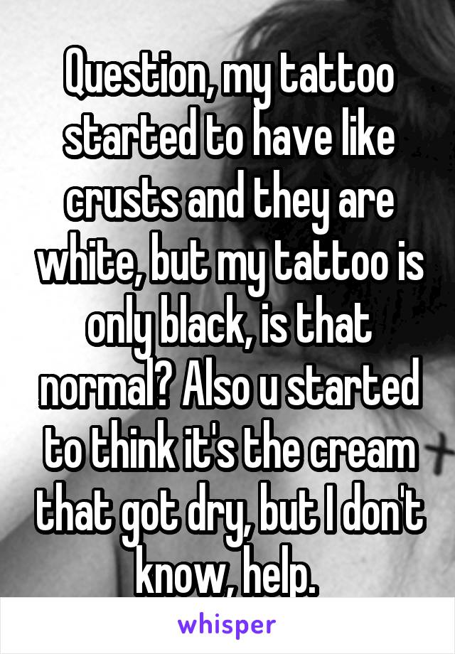 Question, my tattoo started to have like crusts and they are white, but my tattoo is only black, is that normal? Also u started to think it's the cream that got dry, but I don't know, help. 
