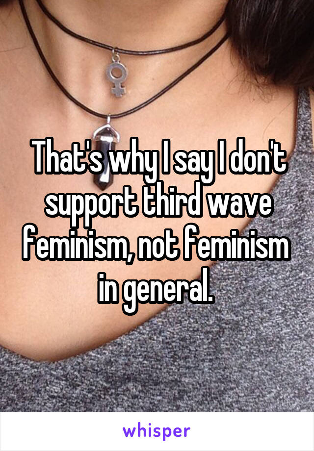 That's why I say I don't support third wave feminism, not feminism  in general. 