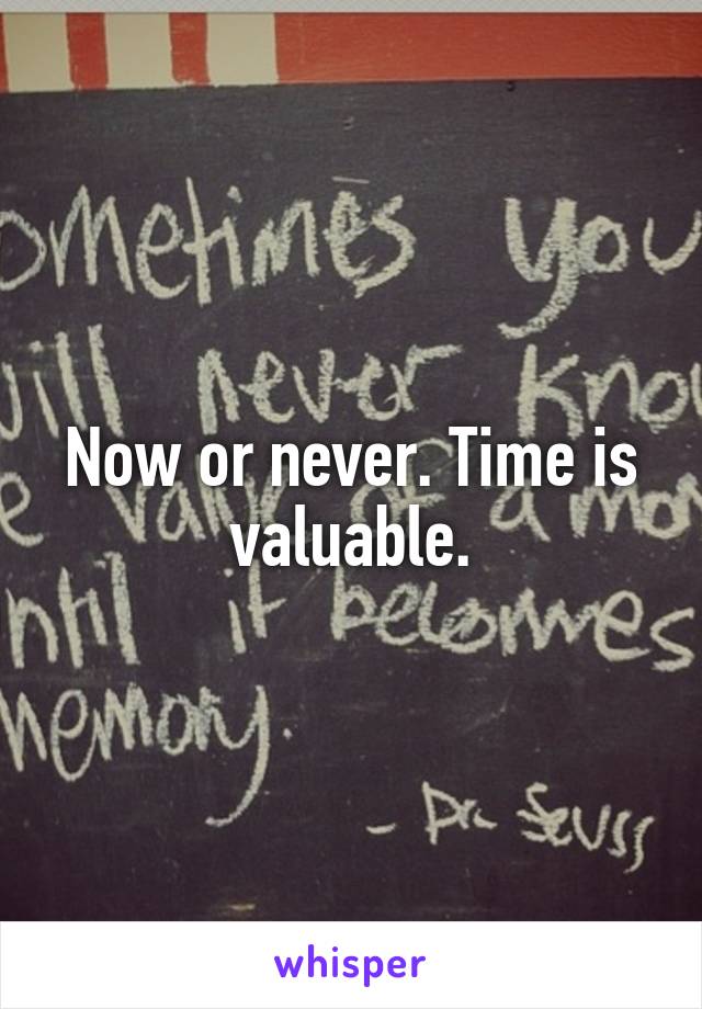 Now or never. Time is valuable.