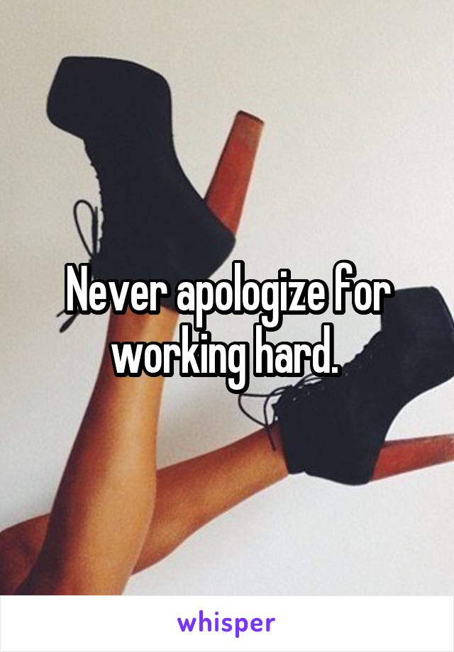 Never apologize for working hard. 