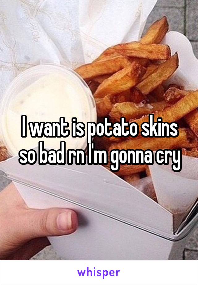 I want is potato skins so bad rn I'm gonna cry