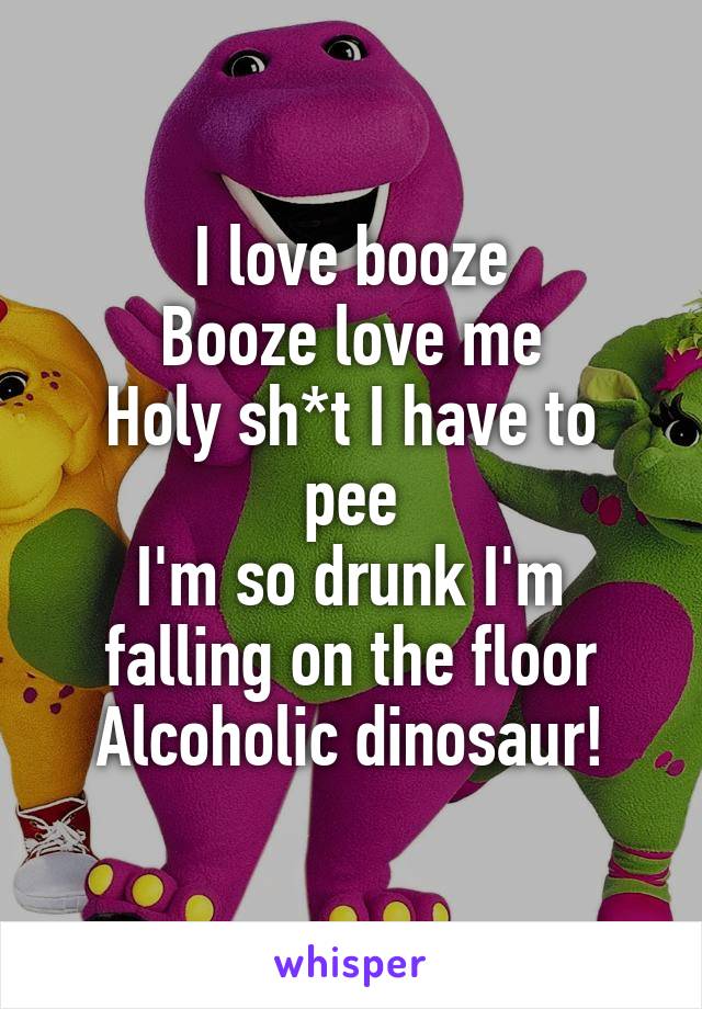 I love booze
Booze love me
Holy sh*t I have to pee
I'm so drunk I'm falling on the floor
Alcoholic dinosaur!