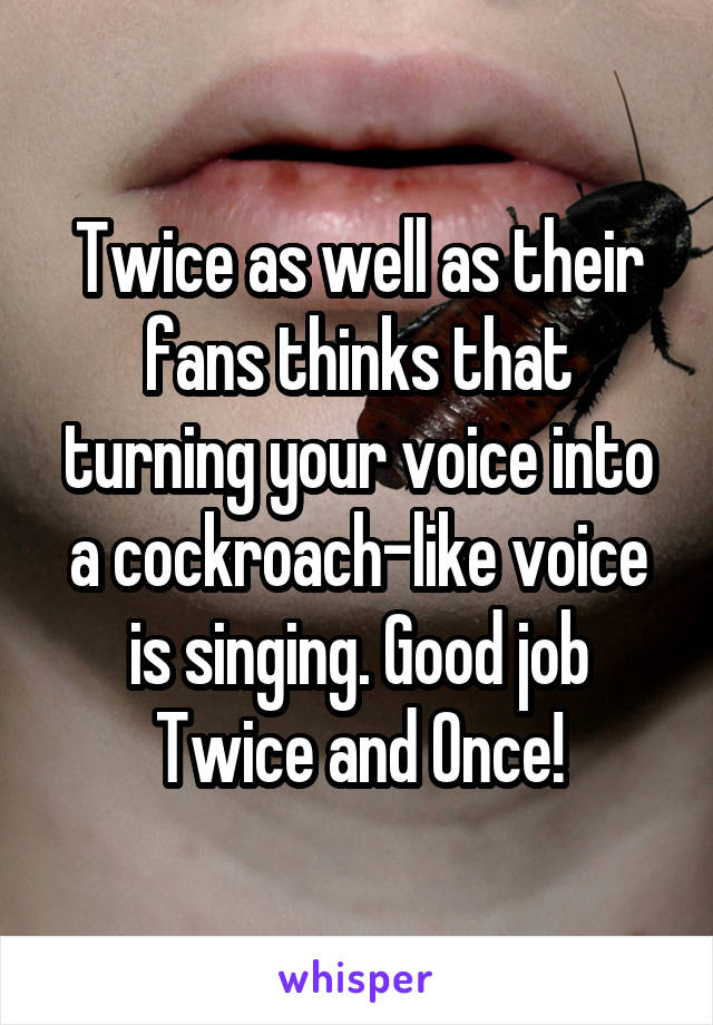 Twice as well as their fans thinks that turning your voice into a cockroach-like voice is singing. Good job Twice and Once!